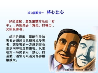 成功道歉術一　 將心比心   　 成功的道歉，關鍵在於加害者必須將自己轉換成受害者，讓受害的一方感到你也受到同等程度的傷害。只要在第一時間表示「誠心」的道歉，通常可以避免傷害繼續擴大。 　 好的道歉，要先讓雙方地位「打平」，再把是否「寬恕」的權力，交給受害者。 本文摘自商業周刊第 975 期《道歉的力量》 