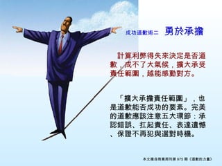 成功道歉術二　 勇於承擔   　 計算利弊得失來決定是否道歉，成不了大氣候，擴大承受責任範圍，越能感動對方。 　 　 「擴大承擔責任範圍」，也是道歉能否成功的要素。完美的道歉應該注意五大環節：承認錯誤、扛起責任、表達遺憾、保證不再犯與選對時機。 本文摘自商業周刊第 975 期《道歉的力量》 