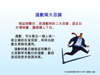 道歉兩大忌諱   　 　 道歉，可以看出一個人或一家企業的反省深度，有時也能產生策略性運用。 　道歉時最忌諱拖延和敷衍，尤其輕率而敷衍的道歉，最容易招致更多負面效果。 　 拖延與敷衍，是道歉時的二大忌諱，這足以打壞商譽，讓領導人下台。 本文摘自商業周刊第 975 期《道歉的力量》 