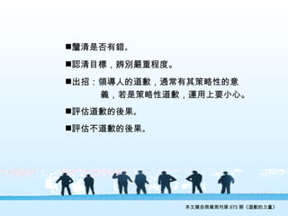 本文摘自商業周刊第 975 期《道歉的力量》 釐清是否有錯 。 認清目標，辨別嚴重程度。 出招：領導人的道歉，通常有其策略性的意 　　　  義，若是策略性道歉，運用上要小心。 評估道歉的後果 。 評估不道歉的後果 。 