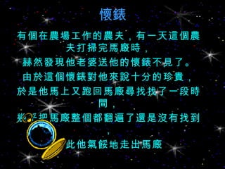 懷錶 有個在農場工作的農夫，有一天這個農夫打掃完馬廄時， 赫然發現他老婆送他的懷錶不見了。 由於這個懷錶對他來說十分的珍貴， 於是他馬上又跑回馬廄尋找找了一段時間， 幾乎把馬廄整個都翻遍了還是沒有找到， 因此他氣餒地走出馬廄 