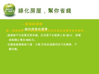 -> 蓋個綠建築 -> 綠色房貸有優惠 綠化房屋，幫你省錢 蓋一棟綠建築，代表能在能源效率和空氣品質獲得更高標準。 ‧ 綠建築不代表要花更多錢。反而房子在能源上省 30 元，房價 　就能隨之增加 600 元。 ‧ 在搬進綠建築後六週，大衛‧巴哈的過敏和孩子的氣喘，不 　藥而癒。   