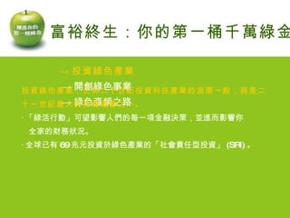 -> 投資綠色產業 -> 開創綠色事業 -> 綠色直銷之路 富裕終生：你的第一桶千萬綠金 投資綠色產業，正如二十世紀投資科技產業的浪潮一般，將是二 十一世紀最大的投資機會之一。 ‧ 「綠活行動」可望影響人們的每一項金融決策，並進而影響你 全家的財務狀況。 ‧ 全球已有 69 兆元投資於綠色產業的「社會責任型投資」 (SRI) 。 