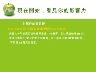 -> 計算你的碳足跡 -> 找出你的垃圾因子 你的垃圾因子，不但浪費錢也對地球造成傷害。 ‧ 美國人一年使用的咖啡紙杯多達 144 億杯，足以環繞地球 55 次。 ‧ 每週少喝兩杯 30 元的紙杯裝飲料，二十年共少用 2080 個紙杯， 可累積 18 萬元的財富。 現在開始，看見你的影響力   