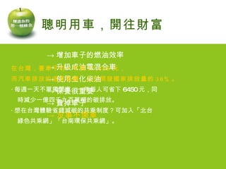 -> 增加車子的燃油效率 -> 升級成油電混合車 -> 使用生化柴油 -> 保養很重要 -> 賣掉車子 -> 沒事不開車 聰明用車，開往財富 在台灣，養車平均一年要 77,808 元， 而汽車排放的溫室氣體，占已開發國家排放量的 30% 。 ‧ 每週一天不單獨開車，一年每人可省下 6450 元，同 　時減少一億四千九百萬噸的碳排放。 ‧ 想在台灣體驗省錢減碳的共乘制度？可加入「北台 　綠色共乘網」「台南環保共乘網」。 