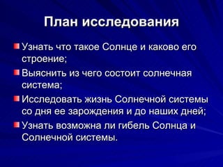 План исследования Узнать что такое Солнце и каково его строение; Выяснить из чего состоит солнечная система; Исследовать жизнь Солнечной системы со дня ее зарождения и до наших дней; Узнать возможна ли гибель Солнца и Солнечной системы. 