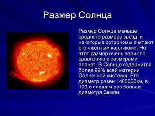 Размер Солнца Размер Солнца меньше среднего размера звезд, и некоторые астрономы считают его «желтым карликом». Но этот размер очень велик по сравнению с размерами планет. В Солнце содержится более 99% всей материи Солнечной системы. Его диаметр равен 1400000км, в 100 с лишним раз больше диаметра Земли. 