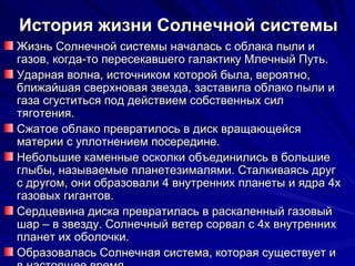 История жизни Солнечной системы Жизнь Солнечной системы началась с облака пыли и газов, когда-то пересекавшего галактику Млечный Путь. Ударная волна, источником которой была, вероятно, ближайшая сверхновая звезда, заставила облако пыли и газа сгуститься под действием собственных сил тяготения. Сжатое облако превратилось в диск вращающейся материи с уплотнением посередине. Небольшие каменные осколки объединились в большие глыбы, называемые планетезималями. Сталкиваясь друг с другом, они образовали 4 внутренних планеты и ядра 4х газовых гигантов. Сердцевина диска превратилась в раскаленный газовый шар – в звезду. Солнечный ветер сорвал с 4х внутренних планет их оболочки. Образовалась Солнечная система, которая существует и в настоящее время. 