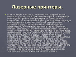Лазерные принтеры.   Если заглянуть в прошлое, то технология лазерной печати появилась раньше, чем матричные принтеры. В этом принтере используется принцип электрографии, он заключается в следующем:  на алюминиевую трубку (фотобарабан), покрытую светочувствительным слоем, наносится отрицательный статический заряд. После этого луч лазера проходит по фотобарабану, и в том месте, где нужно что-то напечатать, снимает часть заряда. После чего на фотобарабан наносится тонер (это сухие чернила, состоящие из смеси смол, полимеров, металлической стружки, угольной пыли и другой химии), также имеющий отрицательный заряд, и потому прилипающий к барабану в тех местах, где прошел лазер и снял заряд. Дальше все просто: барабан прокатывается по бумаге (имеющей положительный заряд) и оставляет на ней весь тонер, после чего бумага попадает в печку, где под воздействием высокой температуры тонер накрепко припекается к бумаге. Для печати цветного изображения все цвета на барабан наносятся по очереди, либо печать происходит в 4 прохода (для печати черного, голубого, пурпурного и желтого цветов).  