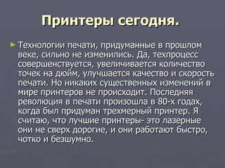 Принтеры сегодня.   Технологии печати, придуманные в прошлом веке, сильно не изменились. Да, техпроцесс совершенствуется, увеличивается количество точек на дюйм, улучшается качество и скорость печати. Но никаких существенных изменений в мире принтеров не происходит. Последняя революция в печати произошла в 80-х годах, когда был придуман трехмерный принтер. Я считаю, что лучшие принтеры- это лазерные они не сверх дорогие, и они работают быстро, чотко и безшумно. 