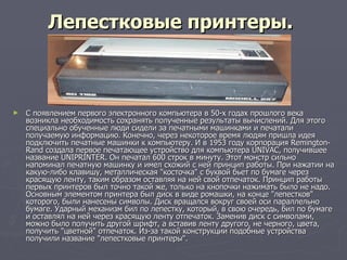 Лепестковые принтеры.   С появлением первого электронного компьютера в 50-х годах прошлого века возникла необходимость сохранять полученные результаты вычислений. Для этого специально обученные люди сидели за печатными машинками и печатали получаемую информацию. Конечно, через некоторое время людям пришла идея подключить печатные машинки к компьютеру. И в 1953 году корпорация Remington-Rand создала первое печатающее устройство для компьютера UNIVAC, получившее название UNIPRINTER. Он печатал 600 строк в минуту. Этот монстр сильно напоминал печатную машинку и имел схожий с ней принцип работы. При нажатии на какую-либо клавишу, металлическая "косточка" с буквой бьет по бумаге через красящую ленту, таким образом оставляя на ней свой отпечаток. Принцип работы первых принтеров был точно такой же, только на кнопочки нажимать было не надо. Основным элементом принтера был диск в виде ромашки, на конце "лепестков" которого, были нанесены символы. Диск вращался вокруг своей оси параллельно бумаге. Ударный механизм бил по лепестку, который, в свою очередь, бил по бумаге и оставлял на ней через красящую ленту отпечаток. Заменив диск с символами, можно было получить другой шрифт, а вставив ленту другого, не черного, цвета, получить "цветной" отпечаток. Из-за такой конструкции подобные устройства получили название "лепестковые принтеры".  