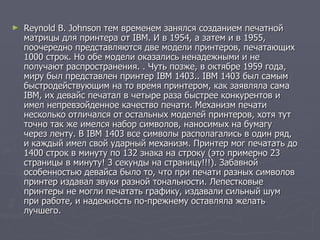 Reynold В. Johnson тем временем занялся созданием печатной матрицы для принтера от IBM. И в 1954, а затем и в 1955, поочередно представляются две модели принтеров, печатающих 1000 строк. Но обе модели оказались ненадежными и не получают распространения. . Чуть позже, в октябре 1959 года, миру был представлен принтер IBM 1403.. IBM 1403 был самым быстродействующим на то время принтером, как заявляла сама IBM, их девайс печатал в четыре раза быстрее конкурентов и имел непревзойденное качество печати. Механизм печати несколько отличался от остальных моделей принтеров, хотя тут точно так же имелся набор символов, наносимых на бумагу через ленту. В IBM 1403 все символы располагались в один ряд, и каждый имел свой ударный механизм. Принтер мог печатать до 1400 строк в минуту по 132 знака на строку (это примерно 23 страницы в минуту! 3 секунды на страницу!!!). Забавной особенностью девайса было то, что при печати разных символов принтер издавал звуки разной тональности. Лепестковые принтеры не могли печатать графику, издавали сильный шум при работе, и надежность по-прежнему оставляла желать лучшего.  