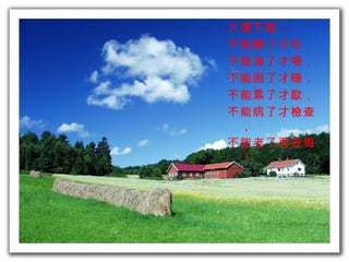 六個不能：  不能餓了才吃， 不能渴了才喝， 不能困了才睡， 不能累了才歇， 不能病了才檢查， 不能老了再後悔！ 