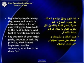 Begin today to plan every day, week and month in advance. Make a list of everything you have to do in the next 24 hours. Add to it as new items come up.  Lay out each of your major goals, projects or tasks by priority, what is most important, and by sequence, what has to be done first.  ابدأ اليوم وجهّز برنامج أعمالك لكل يوم و أسبوع و شهر مسبقاً .  اعمل قائمة بالتفصيل لكل ماتريد القيام به خلال الـ  24  ساعة القادمة .  ضع أهدافك و مشاريعك و مهامك على حسب أهميتها و على حسب ترتيبها . 2 Plan Every Day In Advance خطط لكل يوم مسبقاً  Main Menu القائمة الرئيسة 