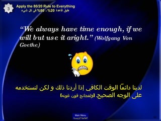 “ We always have time enough, if we will but use it aright.”  (Wolfgang Von Goethe)  لدينا دائماً الوقت الكافي إذا أردنا ذلك و لكن لنستخدمه على الوجه الصحيح .  ( ولفجانج فون غوته )   3 Apply the 80/20 Rule to Everything   طبق قاعدة  20%  ـ  80%  في كل شيء Main Menu القائمة الرئيسة 