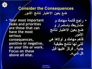 Consider the Consequences   ضع بعين الاعتبار نتائج الأمور Your most important tasks and priorities are those that can have the most serious consequences, positive or negative, on your life or work. Focus on these above all else.   راجع قائمة مهامك و مشاريعك باستمرار و ضع بعين الاعتبار نتائج الأمور فأهم مهامك و أولاها هي التي لها نتائج حقيقية جدية ..  فركّز عليها قبل كل شيء . 4 Main Menu القائمة الرئيسة 