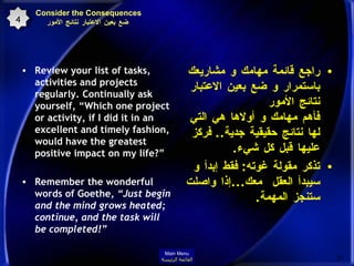 Consider the Consequences   ضع بعين الاعتبار نتائج الأمور Review your list of tasks, activities and projects regularly. Continually ask yourself, “Which one project or activity, if I did it in an excellent and timely fashion, would have the greatest positive impact on my life?”  Remember the wonderful words of Goethe,  “Just begin and the mind grows heated; continue, and the task will be completed!” راجع قائمة مهامك و مشاريعك باستمرار و ضع بعين الاعتبار نتائج الأمور فأهم مهامك و أولاها هي التي لها نتائج حقيقية جدية ..  فركز عليها قبل كل شيء . تذكر مقولة غوته :  فقط إبدأ و سيبدأ العقل  معك ... إذا واصلت ستنجز المهمة . 4 Main Menu القائمة الرئيسة 