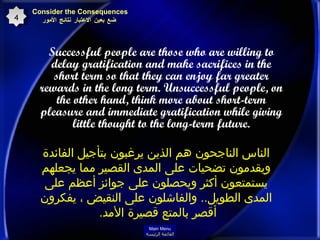 Successful people are those who are willing to delay gratification and make sacrifices in the short term so that they can enjoy far greater rewards in the long term. Unsuccessful people, on the other hand, think more about short-term pleasure and immediate gratification while giving little thought to the long-term future. Consider the Consequences   ضع بعين الاعتبار نتائج الأمور 4 الناس الناجحون هم الذين يرغبون بتأجيل الفائدة ويقدمون تضحيات على المدى القصير مما يجعلهم يستمتعون أكثر ويحصلون على جوائز أعظم على المدى الطويل ..  والفاشلون على النقيض ، يفكرون أقصر بالمتع قصيرة الأمد .  Main Menu القائمة الرئيسة 