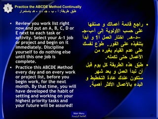 Practice the ABCDE Method Continually   طبّق طريقة :  أ ـ ب ـ جـ ـ د  -  هـ باستمرار Review you work list right now and put an A, B, C, D or E next to each task or activity. Select your A-1 job or project and begin on it immediately. Discipline yourself to do nothing else until this one job is complete.  Practice this ABCDE Method every day and on every work or project list, before you begin work, for the next month. By that time, you will have developed the habit of setting and working on your highest priority tasks and your future will be assured!  راجع قائمة أعمالك و صنفها على حسب الأولوية إلى أ - ب - جـ –د - هـ .  اختار العمل أ 1  و أبدأ بتنفيذه على الفور .  طوّع نفسك على عدم القيام بغيره من الأعمال حتى تكمله . طبّق هذه الطريقة كل يوم قبل أن تبدأ العمل و بعد شهر ستكون عندك عادة التخطيط و البدء بالأعمال الأكثر أهمية .  5 Main Menu القائمة الرئيسة 