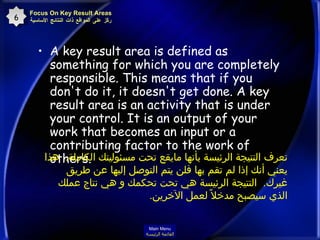 A key result area is defined as something for which you are completely responsible. This means that if you don't do it, it doesn't get done. A key result area is an activity that is under your control. It is an output of your work that becomes an input or a contributing factor to the work of others.   Focus On Key Result Areas ركّز على المواقع ذات النتائج الأساسية 6 تعرف النتيجة الرئيسة بأنها مايقع تحت مسئوليتك الكاملة .  هذا يعني أنك إذا لم تقم بها فلن يتم التوصل إليها عن طريق غيرك .  النتيجة الرئيسة هي تحت تحكمك و هي نتاج عملك الذي سيصبح مدخلاً لعمل الآخرين .  Main Menu القائمة الرئيسة 