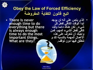Obey the Law of Forced Efficiency  اتبع قانون الكفاية المفروضة There is never enough time to do everything but there is always enough time to do the most important things. What are they? .  الذي ينص على أنه لن يوجد أبدا الوقت الكافي لفعل كل شيء ..  لكن هناك دائما وقت كافي لفعل الشيء المهم، فمن واجبك أن تتعرف على هذه الأعمال المهمة بالنسبة لك و تنطلق فيها دون توقف . 7 Main Menu القائمة الرئيسة 