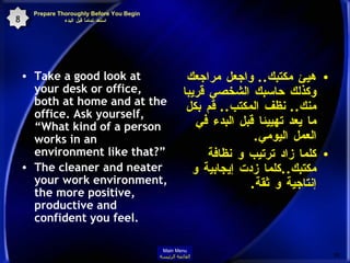 Prepare Thoroughly Before You Begin  استعد تماماً قبل البدء Take a good look at your desk or office, both at home and at the office. Ask yourself, “What kind of a person works in an environment like that?” The cleaner and neater your work environment, the more positive, productive and confident you feel.  هيئ مكتبك ..  واجعل مراجعك وكذلك حاسبك الشخصي قريبا منك ..  نظف المكتب ..  قم بكل ما يعد تهييئا قبل البدء في العمل اليومي . كلما زاد ترتيب و نظافة مكتبك .. كلما زدت إيجابية و إنتاجية و ثقة . 8 Main Menu القائمة الرئيسة 