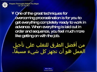One of the great techniques for overcoming procrastination is for you to get everything completely ready to work in advance. When everything is laid out in order and sequence, you feel much more like getting on with the job.   من أفضل الطرق للتغلب على تأجيل العمل هو أن تجهز كل شيء مسبقاً .  Prepare Thoroughly Before You Begin  استعد تماماً قبل البدء 8 Main Menu القائمة الرئيسة 