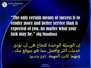 “ The only certain means of success is to render more and better service than is expected of you, no matter what your task may be.”   (Og Mandino)   إن الوسيلة الوحيدة للنجاح هي أن تؤدي خدمات أكثر وأفضل مما هو متوقع منك ، ومهما كانت المهمة .  ( أوغ ماندينو )   Do Your Homework   أدّ واجباتك 9 Main Menu القائمة الرئيسة 