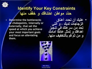 Identify Your Key Constraints  حدّد مواطن اختناقك و خفّف منها Determine the bottlenecks or chokepoints, internally or externally, that set the speed at which you achieve your most important goals and focus on alleviating them. عليك أن تحدد أعناق الزجاجات لديك ، و التي تحد من سرعتك في تنجيز أهدافك و تمثل عائقا أمامك و من ثمّ قم بالتخفيف منها . 11 Main Menu القائمة الرئيسة 