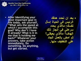 Identify Your Key Constraints  حدّد مواطن اختناقك و خفّف منها After Identifying your most important goal in life today, ask yourself, “What sets the speed at which I accomplish this goal? Why don’t I have it already? What is it in me that is holding me back?” Whatever your answers, take action immediately. Do something. Do anything, but get started. بعد ان تحدد هدفك الرئيس في الحياة إسأل نفسك :  ماالذي يحدد سرعتي في انجاز ذلك الهدف؟ ماالذي يعيقني؟ ثم امض بالعمل الجاد على التخفيف منها .  11 Main Menu القائمة الرئيسة 