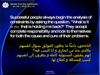 Successful people always begin the analysis of constraints by asking the question, "What is it  in me  that is holding me back?" They accept complete responsibility and look to themselves for both the cause and cure of their problems.   Identify Your Key Constraints  حدّد مواطن اختناقك و خفّف منها 11 الناجحون دائماًً ما يحللون العوائق بسؤال أنفسهم : ماالذي يحدّ من انجازي و أنا السبب فيه؟  إنهم يتقبلون المسئولية كاملة و ينظرون إلى أنفسهم كسبب للمشكلة و كعلاج لها .  Main Menu القائمة الرئيسة 