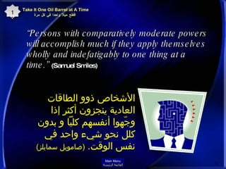 “ Persons with comparatively moderate powers will accomplish much if they apply themselves wholly and indefatigably to one thing at a time.”  (Samuel Smiles)   الأشخاص ذوو الطاقات العادية ينجزون أكثر إذا وجّهوا أنفسهم كلياً و بدون كلل نحو شيء واحد في نفس الوقت .  ( صامويل سمايلز ) Take It One Oil Barrel at A Time   اقطع ميلا واحدا في كل مرة 12 Main Menu القائمة الرئيسة 