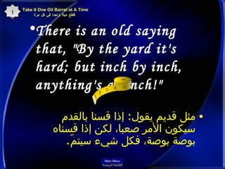There is an old saying that, "By the yard it's hard; but inch by inch, anything's a cinch!"  مثل قديم يقول :  إذا قسنا بالقدم سيكون الأمر صعبا، لكن إذا قسناه بوصة بوصة، فكل شيء سيتمّ . Take It One Oil Barrel at A Time   اقطع ميلا واحدا في كل مرة 12 Main Menu القائمة الرئيسة 