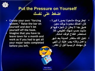 Put the Pressure on Yourself   اضغط على نفسك Create your own “forcing system.” Raise the bar on yourself and don’t let yourself off the hook.  Imagine that you have to leave town for a month and work as if you had to get all your major tasks completed before you left.  اجعل يومك مشحونا بصورة كبيرة ، كأن أعمالك محدودة بوقت معين ضيق جدا لا يمكن أن تنجزه فيها لو مشيت حسب تمهلك الطبيعي، فلا تستحضر انفتاح الوقت أمامك . تخيل أنك ستغادر المدينة بعد شهر واعمل وكأنه يجب عليك أن تنهي كل مهامك الرئيسية قبل أن تغادر . 13 Main Menu القائمة الرئيسة 