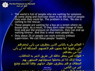The world is full of people who are waiting for someone to come along and motivate them to be the kind of people they wish they could be. The problem is that, "No one is coming to the rescue."  These people are waiting for a bus on a street where no busses pass. As a result, if they don't take charge of their lives and put the pressure on themselves, they can end up waiting forever. And that is what most people do.  Only about 2% of people can work entirely without supervision. We call these people "leaders." Put the Pressure on Yourself   اضغط على نفسك 13 العالم مليء بالناس الذين ينتظرون من يأتي ليحفزهم حتى يكونوا كما يتمنون هم لأنفسهم .  المشكلة أنه لن يأتي أبداً من ينقذهم . هؤلاء كمن ينتظر حافلة في طريق لاتمر به الحافلات، نتيجة لذلك إذا لم يتحملوا مسئولياتهم فسينتهي بهم المطاف و هم ينتظرون طوال حياتهم، وهذا للأسف وضع كثير من الناس . فقط  2%  من الناس من يعمل بنفسه  بدون توجيه .  نسمي هؤلاء بالقادة .  Main Menu القائمة الرئيسة 