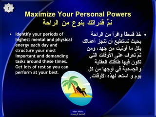 Maximize Your Personal Powers   نمِّّ قدراتك بنوع من الراحة Identify your periods of highest mental and physical energy each day and structure your most important and demanding tasks around these times. Get lots of rest so you can perform at your best .  خذ قسطاً وافراً من الراحة بحيث تستطيع أن تنجز أعمالك بكل ما أوتيت من جهد، ومن ثمّ تعرف على الأوقات التي تكون فيها طاقتك العقلية والجسدية في أوجها من كل يوم و استعد لهذه الأوقات . 14 Main Menu القائمة الرئيسة 