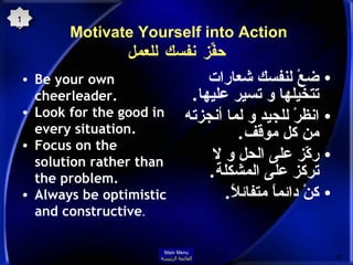 Motivate Yourself into Action  حفِّز نفسك للعمل Be your own cheerleader.  Look for the good in every situation.  Focus on the solution rather than the problem.  Always be optimistic and constructive .  ضعْ لنفسك شعارات تتخيلها و تسير عليها . انظرْ للجيد و لما أنجزته من كل موقف . ركّز على الحل و لا تركز على المشكلة . كنْ دائماً متفائلاً . 15 Main Menu القائمة الرئيسة 
