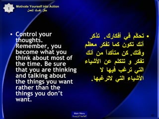 Motivate Yourself into Action  حفِّز نفسك للعمل Control your thoughts. Remember, you become what you think about most of the time. Be sure that you are thinking and talking about the things you want rather than the things you don’t want.  تحكّم في أفكارك .  تذكر أنك تكون كما تفكر معظم وقتك .  كن متأكداً من أنك تفكر و تتكلم عن الأشياء التي ترغب فيها لا الأشياء التي لاترغبها . 15 Main Menu القائمة الرئيسة 