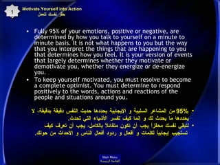 Fully 95% of your emotions, positive or negative, are determined by how you talk to yourself on a minute to minute basis. It is not what happens to you but the way that you interpret the things that are happening to you that determines how you feel. It is your version of events that largely determines whether they motivate or demotivate you, whether they energize or de-energize you.  To keep yourself motivated, you must resolve to become a complete optimist. You must determine to respond positively to the words, actions and reactions of the people and situations around you.  Motivate Yourself into Action  حفِّز نفسك للعمل 15 95%  من المشاعر السلبية و الإيجابية يحددها حديث النفس دقيقة بدقيقة، لا يحددها ما يحدث لك و إنما كيف تفسر الأشياء التي تحدث . لتبقي نفسك محفَزاً يجب أن تكون متفائلاً بالكامل، يجب أن تعرف كيف تستجيب إيجابياً لكلمات و أفعال و ردود أفعال الناس و الأحداث من حولك . Main Menu القائمة الرئيسة 