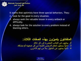 It seems that optimists have three special behaviors. They : look for the good in every situation.  always seek the valuable lesson in every setback or difficulty.  always look for the solution to every problem instead of blaming others.  Motivate Yourself into Action  حفِّز نفسك للعمل 15 المتفائلون يتميزون بهذه الصفات الثلاث : يبحثون عن الجانب المضيء في كل حالة . دائماً يسعون لتعلم الدروس القيمة من كل صعوبة أو مشكلة . دائماً يبحثون عن الحلول بدلاً من لوم الآخرين . Main Menu القائمة الرئيسة 