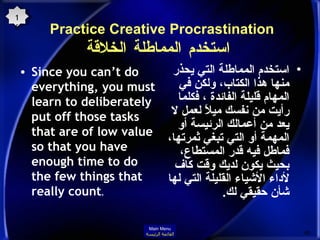 Practice Creative Procrastination    استخدم المماطلة الخلاقة Since you can’t do everything, you must learn to deliberately put off those tasks that are of low value so that you have enough time to do the few things that really count .  استخدم المماطلة التي يحذر منها هذا الكتاب، ولكن في المهام قليلة الفائدة ، فكلما رأيت من نفسك ميلاً لعمل لا يعد من أعمالك الرئيسة أو المهمة أو التي تبغي ثمرتها، فماطل فيه قدر المستطاع، بحيث يكون لديك وقت كاف لأداء الأشياء القليلة التي لها شأن حقيقي لك . 16 Main Menu القائمة الرئيسة 
