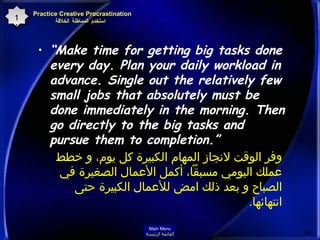 “ Make time for getting big tasks done every day. Plan your daily workload in advance. Single out the relatively few small jobs that absolutely must be done immediately in the morning. Then go directly to the big tasks and pursue them to completion.”  وفر الوقت لانجاز المهام الكبيرة كل يوم، و خطط عملك اليومي مسبقاً، أكمل الأعمال الصغيرة في الصباح و بعد ذلك امض للأعمال الكبيرة حتى انتهائها . Practice Creative Procrastination    استخدم المماطلة الخلاقة 16 Main Menu القائمة الرئيسة 