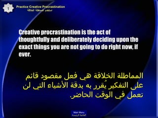 Creative procrastination is the act of thoughtfully and deliberately deciding upon the exact things you are not going to do right now, if ever.   Practice Creative Procrastination    استخدم المماطلة الخلاقة 16 المماطلة الخلاقة هي فعل مقصود قائم على التفكير يُقرر به بدقة الأشياء التي لن تعمل في الوقت الحاضر . Main Menu القائمة الرئيسة 