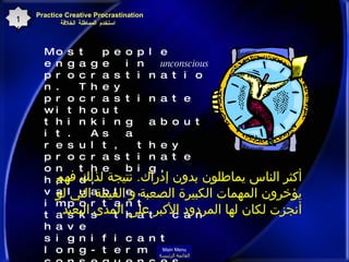 Most people engage in  unconscious  procrastination. They procrastinate without thinking about it. As a result, they procrastinate on the big, hard, valuable, important tasks that can have significant long-term consequences to their lives and careers.  Practice Creative Procrastination    استخدم المماطلة الخلاقة 16 أكثر الناس يماطلون بدون إدراك .  نتيجة لذلك فهم يؤخرون المهمات الكبيرة الصعبة و القيمة التي لو أنجزت لكان لها المردود الأكبر على المدى البعيد . Main Menu القائمة الرئيسة 