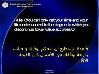 Rule: “You can only get your time and your life under control to the degree to which you discontinue lower value activities.”  Practice Creative Procrastination    استخدم المماطلة الخلاقة 16 قاعدة :  تستطيع أن تتحكم بوقتك و حياتك  بدرجة توقفك عن الأعمال ذات القيمة الآقل . Main Menu القائمة الرئيسة 