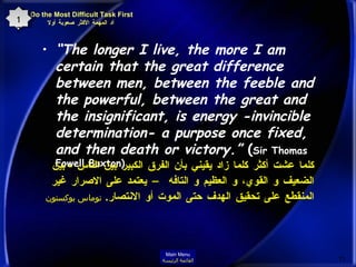 “ The longer I live, the more I am certain that the great difference between men, between the feeble and the powerful, between the great and the insignificant, is energy -invincible determination- a purpose once fixed, and then death or victory.”  ( Sir Thomas Fowell Buxton)  كلما عشت أكثر كلما زاد يقيني بأن الفرق الكبير بين الناس  -  بين الضعيف و القوي، و العظيم و التافه – يعتمد على الاصرار غير المنقطع على تحقيق الهدف حتى الموت أو الانتصار .  توماس بوكستون Do the Most Difficult Task First   أد المهمة الأكثر صعوبة أولا 17 Main Menu القائمة الرئيسة 