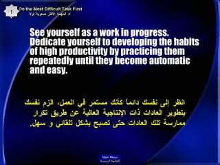 See yourself as a work in progress. Dedicate yourself to developing the habits of high productivity by practicing them repeatedly until they become automatic and easy.  Do the Most Difficult Task First   أد المهمة الأكثر صعوبة أولا 17 انظر إلى نفسك دائماً كأنك مستمر في العمل، الزم نفسك بتطوير العادات ذات الإنتاجية العالية عن طريق تكرار ممارسة تلك العادات حتى تصبح بشكل تلقائي و سهل . Main Menu القائمة الرئيسة 