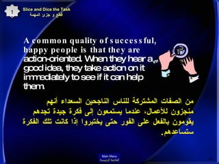 Slice and Dice the Task   قطع و جزئ المهمة A common quality of successful, happy people is that they are  action-oriented. When they hear a good idea, they take action on it immediately to see if it can help them.  من الصفات المشتركة للناس الناجحين السعداء أنهم منجزون للأعمال، عندما يستمعون إلى فكرة جيدة تجدهم يقومون بالفعل على الفور حتى يختبروا إذا كانت تلك الفكرة ستساعدهم .  18 Main Menu القائمة الرئيسة 