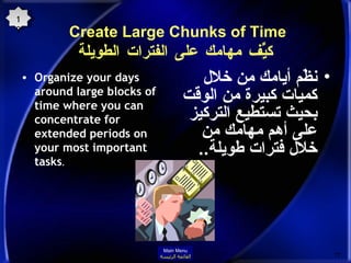 Create Large Chunks of Time  كيِّّف مهامك على الفترات الطويلة Organize your days around large blocks of time where you can concentrate for extended periods on your most important tasks .  نظّم أيامك من خلال كميات كبيرة من الوقت بحيث تستطيع التركيز على أهم مهامك من خلال فترات طويلة .. 19 Main Menu القائمة الرئيسة 