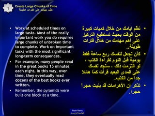 Create Large Chunks of Time  كيِّف مهامك على الفترات الطويلة Work at scheduled times on large tasks. Most of the really important work you do requires large chunks of unbroken time to complete. Work on important tasks with the most significant long-term consequences.  For example, many people read in the great books 15 minutes each night. In this way, over time, they eventually read dozens of the best books ever written.  Remember, the pyramids were built one block at a time.   نظّم ايامك من خلال كميات كبيرة من الوقت بحيث تستطيع التركيز على أهم مهامك من خلال فترات طويلة .. كأن تجعل لنفسك ربع ساعة فقط يومية قبل النوم لقراءة الكتب ، لو التزمت ذلك ، ستجد نفسك على المدى البعيد قرأت كمّا هائلا جدا من الكتب . تذكر أن الأهرامات قد بنيت حجراً حجرا . 19 Main Menu القائمة الرئيسة 